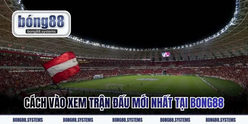 Cách vào xem trận đấu mới nhất tại BONG88